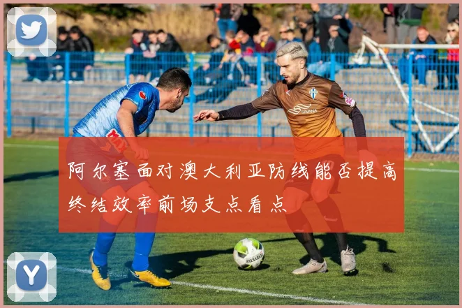 阿尔塞面对澳大利亚防线能否提高终结效率前场支点看点