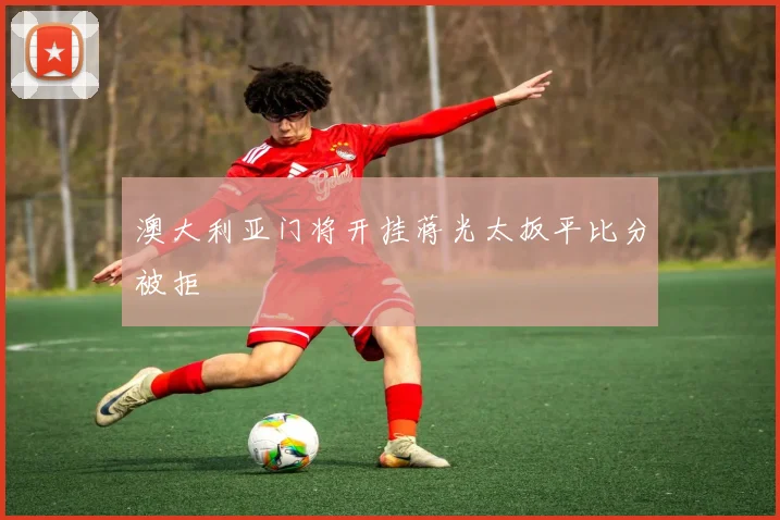 澳大利亚门将开挂蒋光太扳平比分被拒