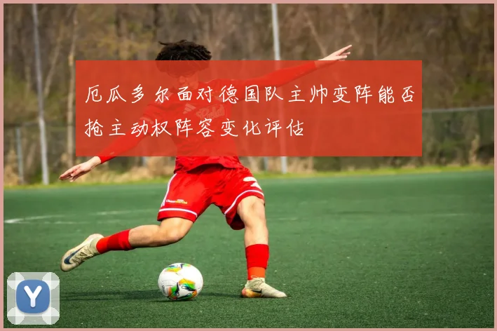 厄瓜多尔面对德国队主帅变阵能否抢主动权阵容变化评估