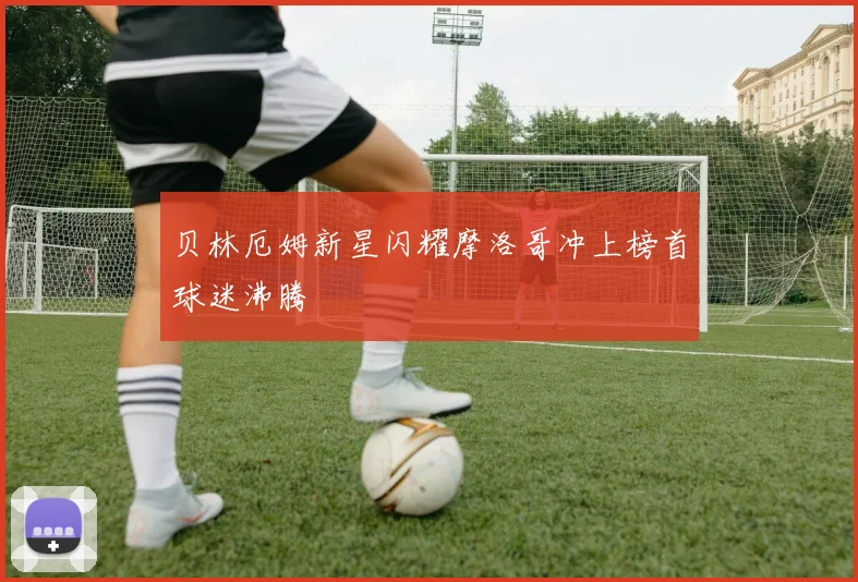 贝林厄姆新星闪耀摩洛哥冲上榜首球迷沸腾