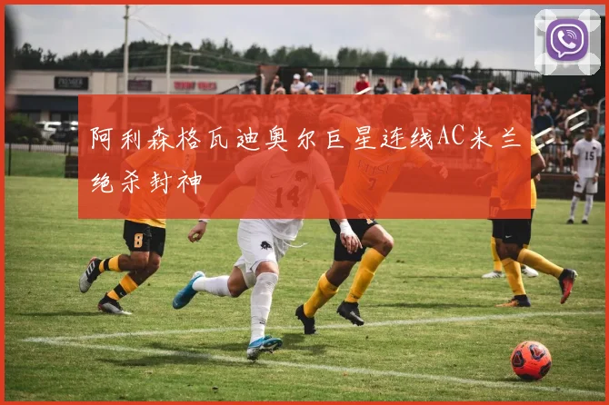 阿利森格瓦迪奥尔巨星连线AC米兰绝杀封神