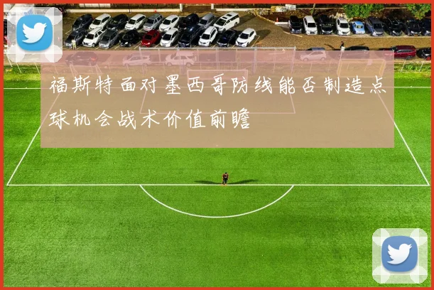福斯特面对墨西哥防线能否制造点球机会战术价值前瞻