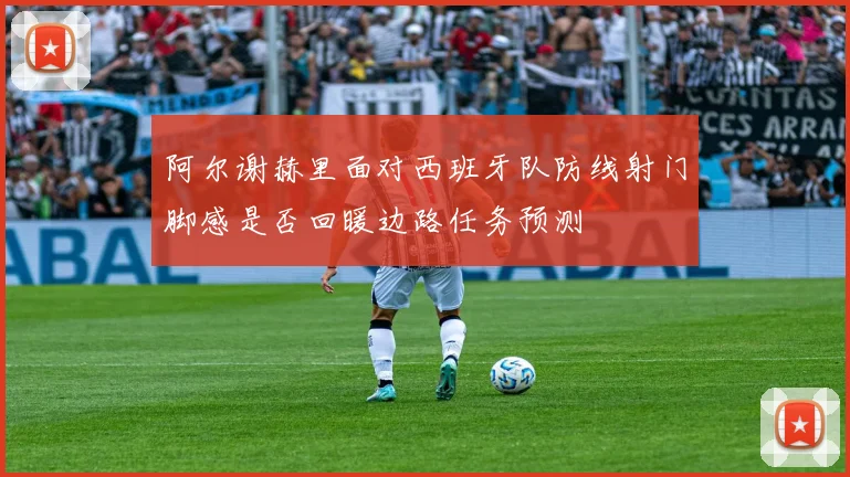 阿尔谢赫里面对西班牙队防线射门脚感是否回暖边路任务预测