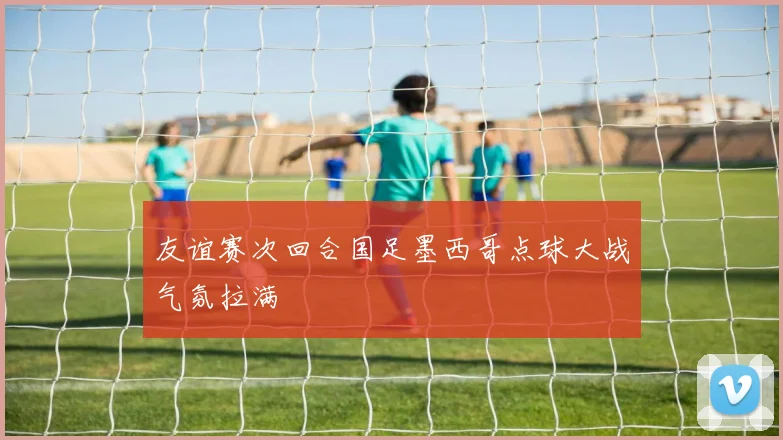 友谊赛次回合国足墨西哥点球大战气氛拉满