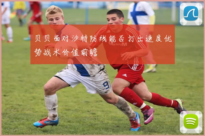 贝贝面对沙特防线能否打出速度优势战术价值前瞻