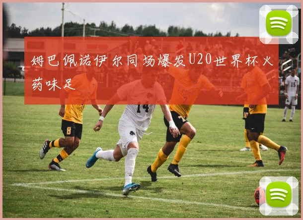 姆巴佩诺伊尔同场爆发U20世界杯火药味足