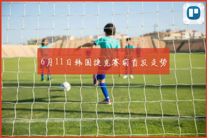 6月11日韩国捷克赛前首发走势