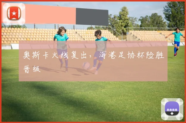 奥斯卡火线复出，海港足协杯险胜晋级
