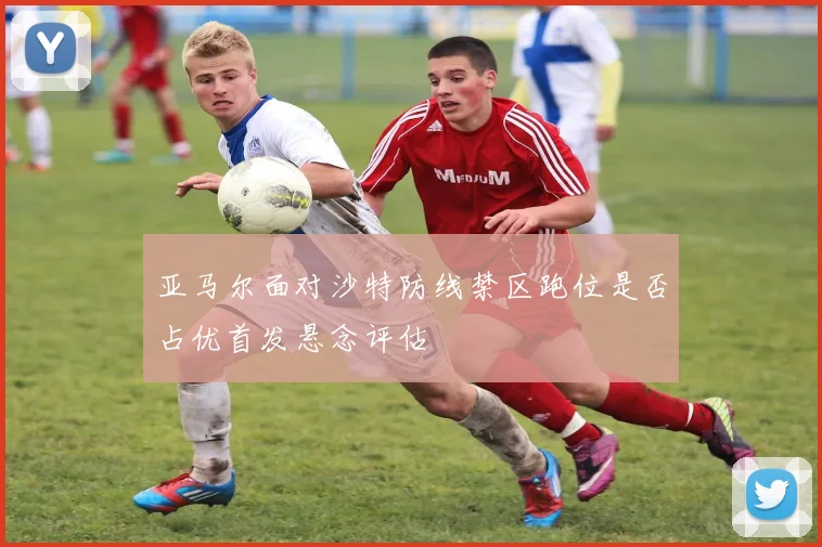 亚马尔面对沙特防线禁区跑位是否占优首发悬念评估