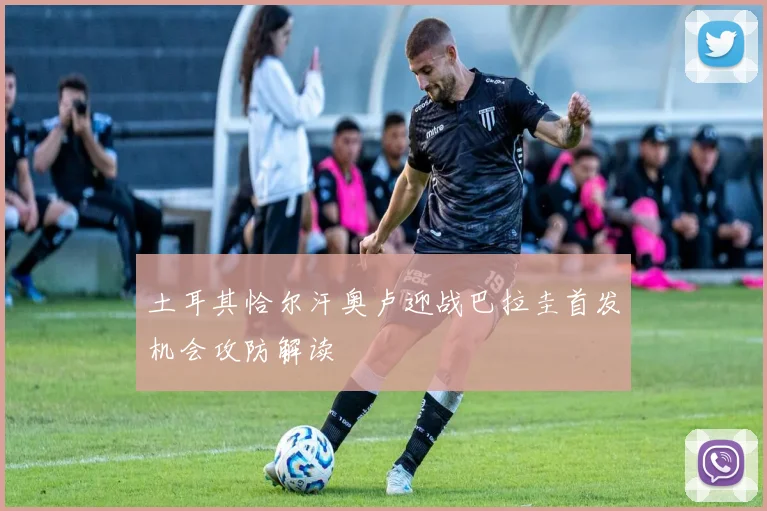 土耳其恰尔汗奥卢迎战巴拉圭首发机会攻防解读