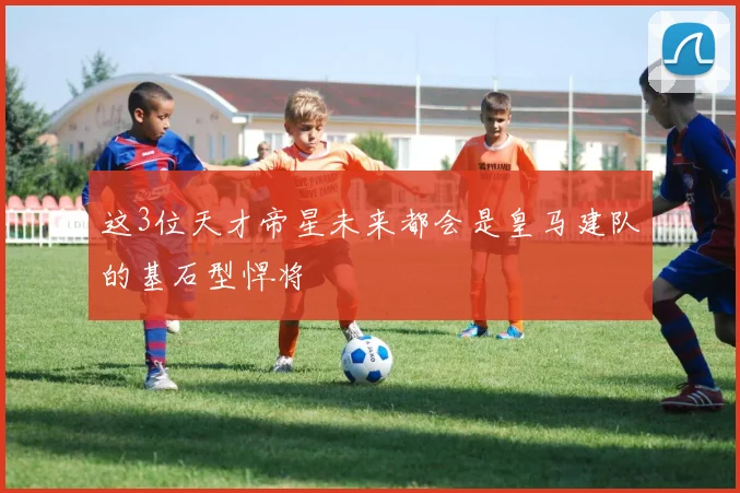 这3位天才帝星未来都会是皇马建队的基石型悍将