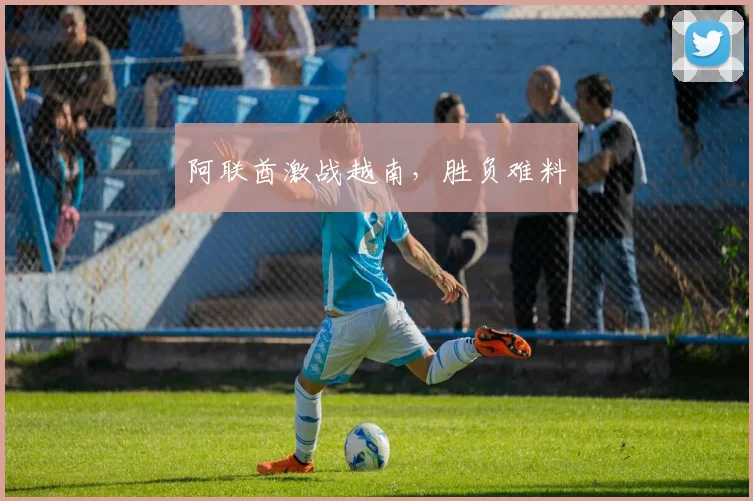 阿联酋激战越南，胜负难料