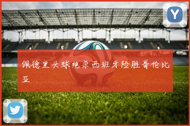 佩德里头球绝杀西班牙险胜哥伦比亚