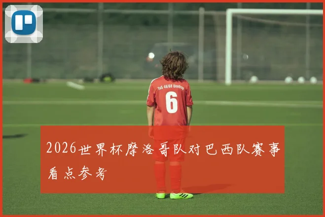 2026世界杯摩洛哥队对巴西队赛事看点参考