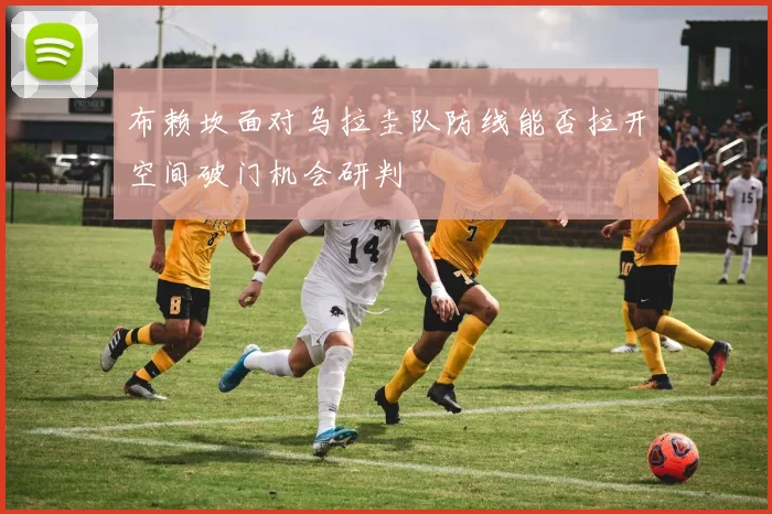 布赖坎面对乌拉圭队防线能否拉开空间破门机会研判