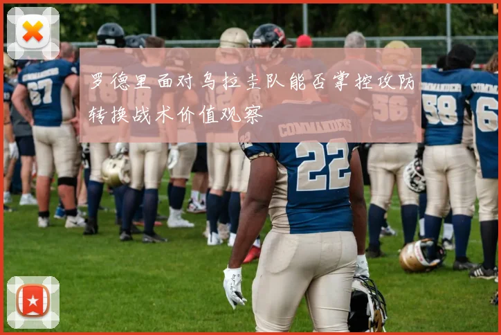 罗德里面对乌拉圭队能否掌控攻防转换战术价值观察