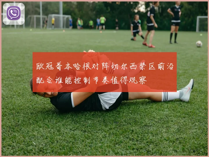 欧冠哥本哈根对阵切尔西禁区前沿配合谁能控制节奏值得观察