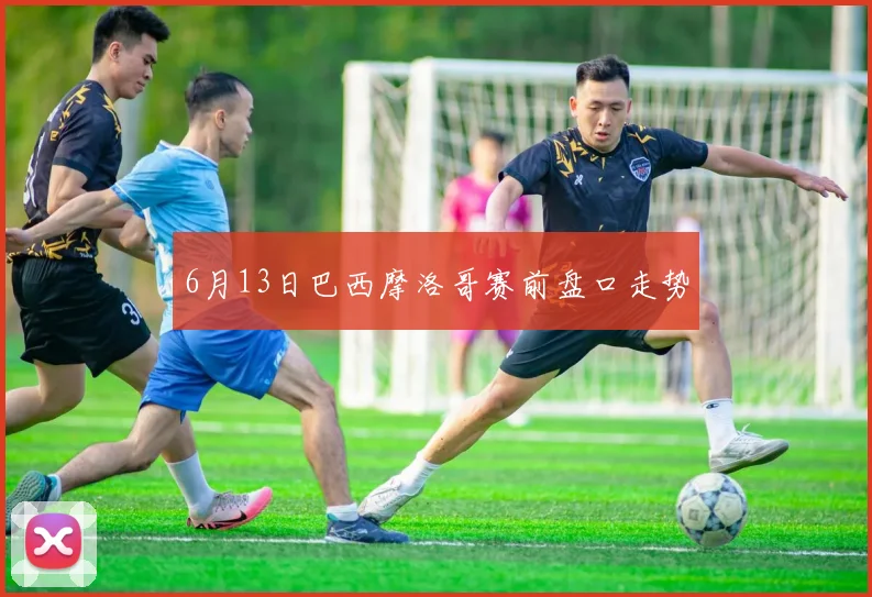 6月13日巴西摩洛哥赛前盘口走势