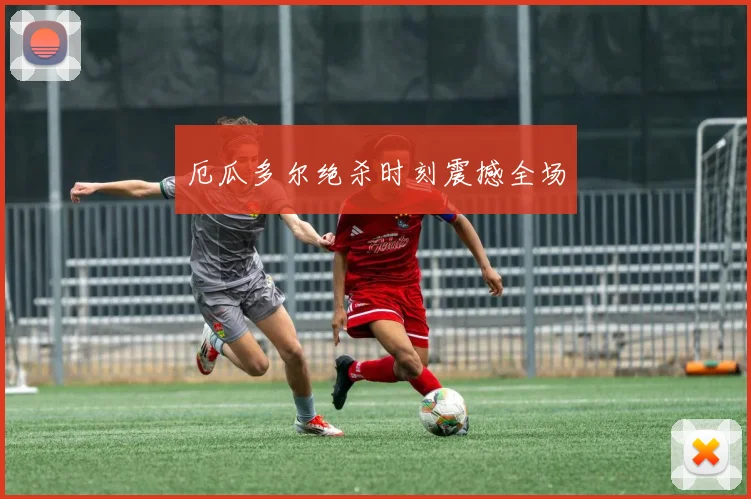厄瓜多尔绝杀时刻震撼全场