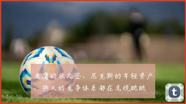 老鹰的状元签、尼克斯的年轻资产、热火的竞争体系都在虎视眈眈