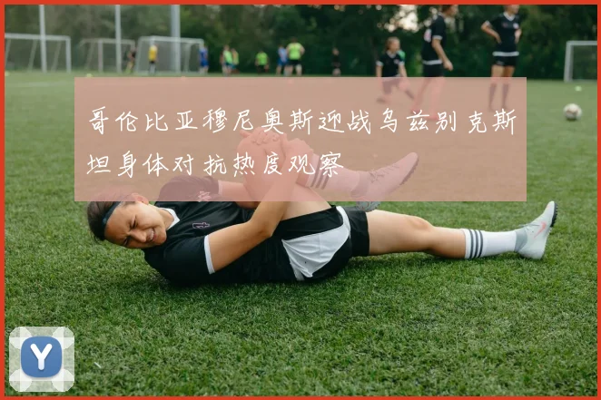 哥伦比亚穆尼奥斯迎战乌兹别克斯坦身体对抗热度观察