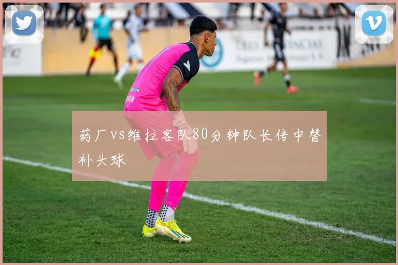 药厂vs维拉客队80分钟队长传中替补头球