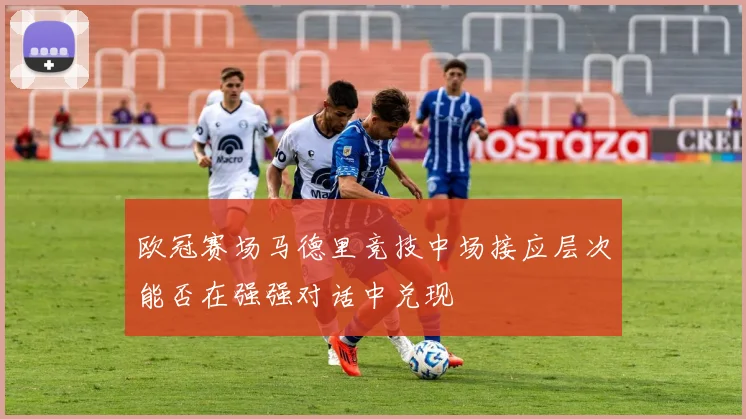 欧冠赛场马德里竞技中场接应层次能否在强强对话中兑现