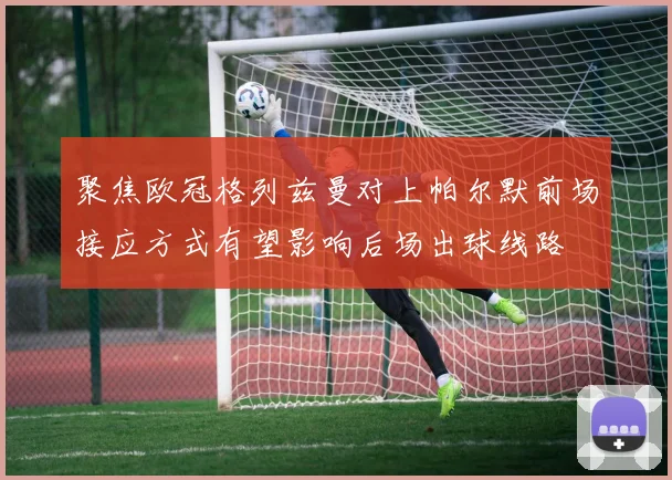 聚焦欧冠格列兹曼对上帕尔默前场接应方式有望影响后场出球线路