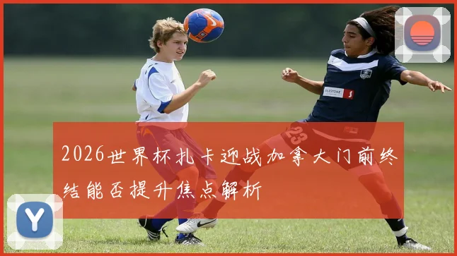 2026世界杯扎卡迎战加拿大门前终结能否提升焦点解析
