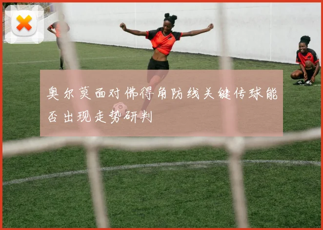 奥尔莫面对佛得角防线关键传球能否出现走势研判
