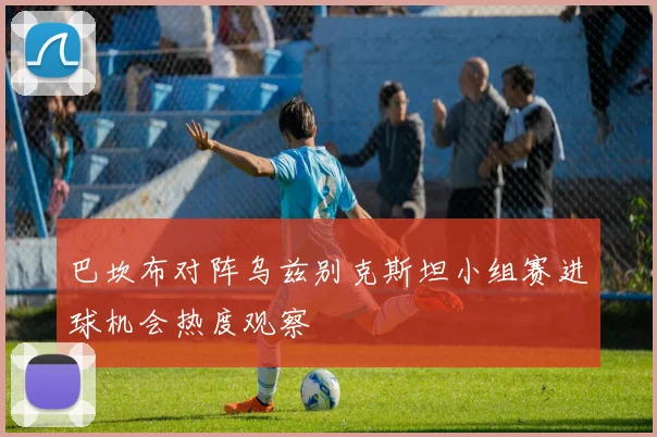巴坎布对阵乌兹别克斯坦小组赛进球机会热度观察