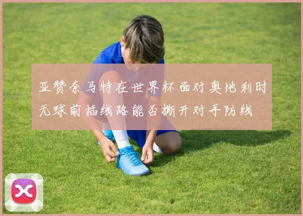 亚赞奈马特在世界杯面对奥地利时无球前插线路能否撕开对手防线