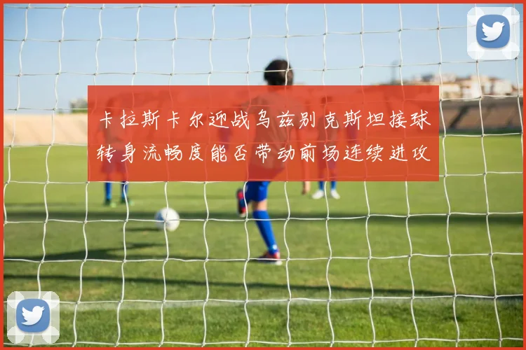 卡拉斯卡尔迎战乌兹别克斯坦接球转身流畅度能否带动前场连续进攻