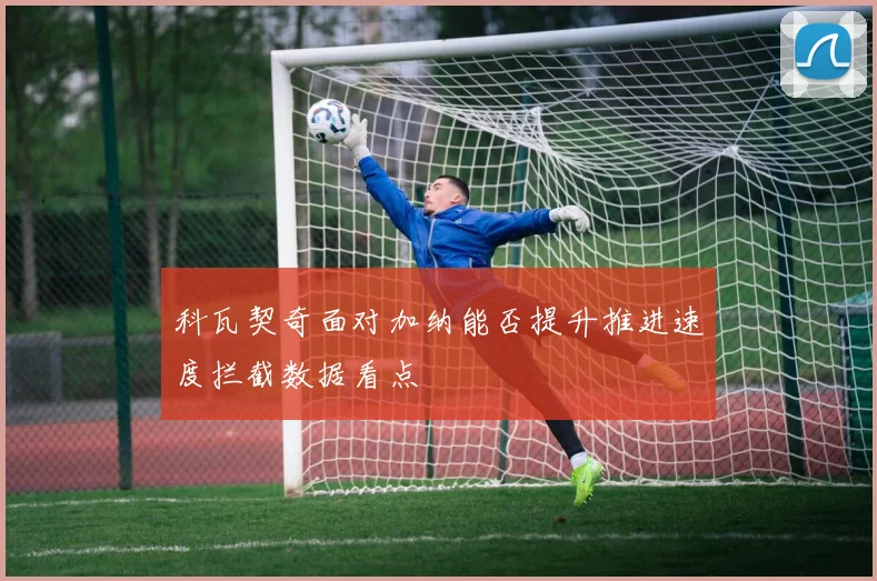 科瓦契奇面对加纳能否提升推进速度拦截数据看点