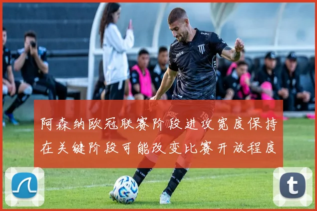 阿森纳欧冠联赛阶段进攻宽度保持在关键阶段可能改变比赛开放程度