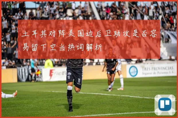 土耳其对阵美国边后卫助攻是否容易留下空当热词解析