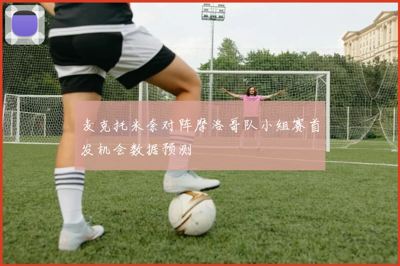 麦克托米奈对阵摩洛哥队小组赛首发机会数据预测