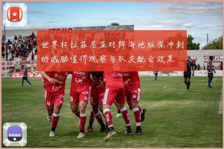 世界杯拉菲尼亚对阵海地纵深冲刺的威胁值得观察与队友配合效果
