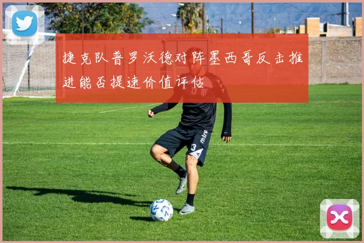 捷克队普罗沃德对阵墨西哥反击推进能否提速价值评估