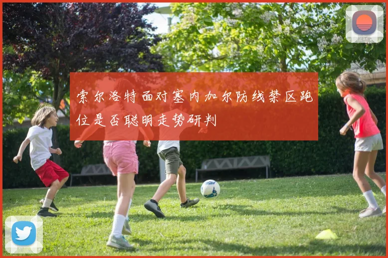 索尔洛特面对塞内加尔防线禁区跑位是否聪明走势研判