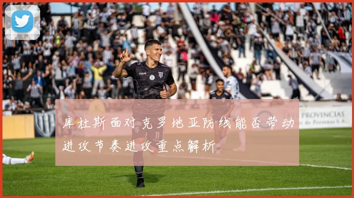 库杜斯面对克罗地亚防线能否带动进攻节奏进攻重点解析