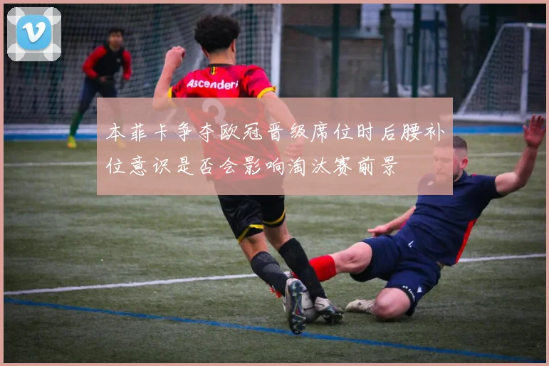 本菲卡争夺欧冠晋级席位时后腰补位意识是否会影响淘汰赛前景