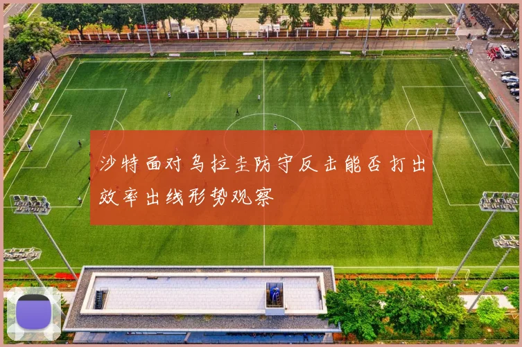 沙特面对乌拉圭防守反击能否打出效率出线形势观察