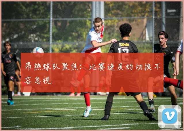 昂热球队聚焦：比赛速度的切换不容忽视